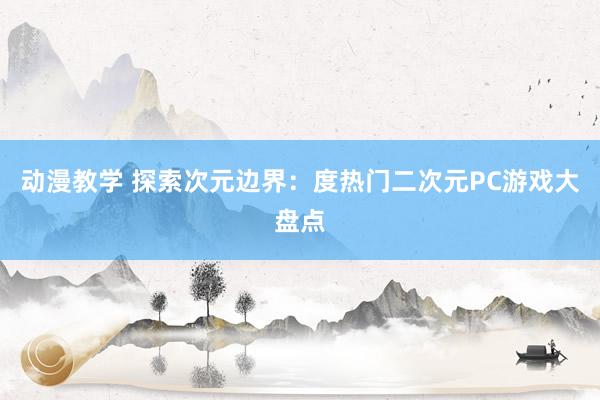 动漫教学 探索次元边界：度热门二次元PC游戏大盘点