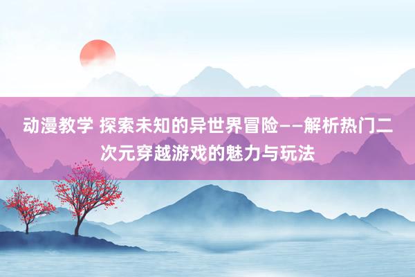 动漫教学 探索未知的异世界冒险——解析热门二次元穿越游戏的魅力与玩法