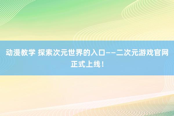 动漫教学 探索次元世界的入口——二次元游戏官网正式上线！