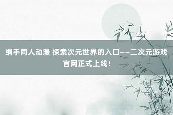 纲手同人动漫 探索次元世界的入口——二次元游戏官网正式上线！