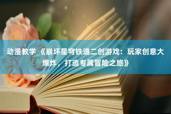 动漫教学 《崩坏星穹铁道二创游戏：玩家创意大爆炸，打造专属冒险之旅》