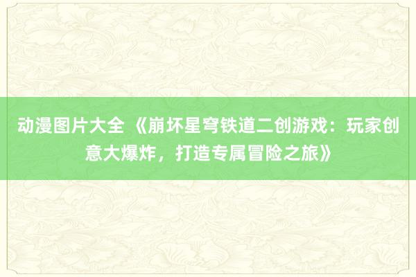 动漫图片大全 《崩坏星穹铁道二创游戏：玩家创意大爆炸，打造专属冒险之旅》