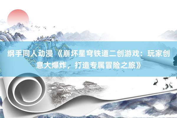纲手同人动漫 《崩坏星穹铁道二创游戏：玩家创意大爆炸，打造专属冒险之旅》