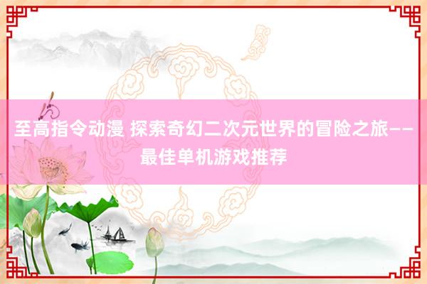 至高指令动漫 探索奇幻二次元世界的冒险之旅——最佳单机游戏推荐