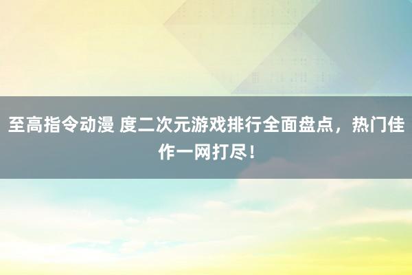 至高指令动漫 度二次元游戏排行全面盘点，热门佳作一网打尽！
