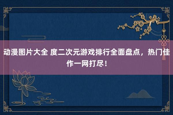 动漫图片大全 度二次元游戏排行全面盘点，热门佳作一网打尽！