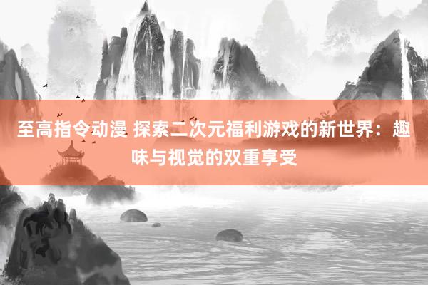 至高指令动漫 探索二次元福利游戏的新世界：趣味与视觉的双重享受