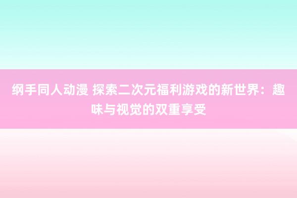 纲手同人动漫 探索二次元福利游戏的新世界：趣味与视觉的双重享受