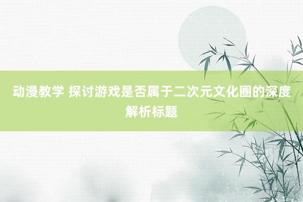 动漫教学 探讨游戏是否属于二次元文化圈的深度解析标题