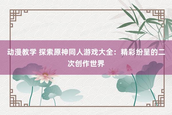 动漫教学 探索原神同人游戏大全：精彩纷呈的二次创作世界
