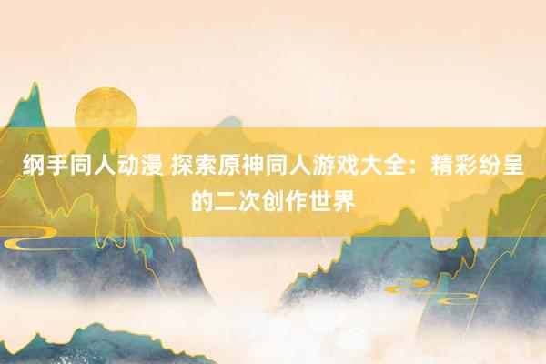 纲手同人动漫 探索原神同人游戏大全：精彩纷呈的二次创作世界