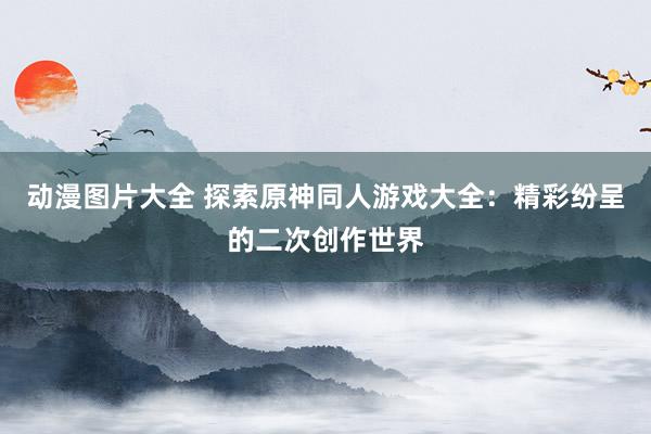 动漫图片大全 探索原神同人游戏大全：精彩纷呈的二次创作世界