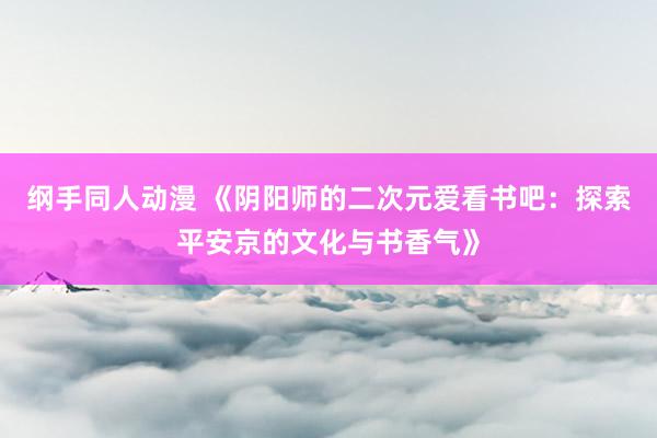 纲手同人动漫 《阴阳师的二次元爱看书吧：探索平安京的文化与书香气》