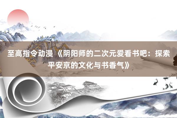 至高指令动漫 《阴阳师的二次元爱看书吧：探索平安京的文化与书香气》