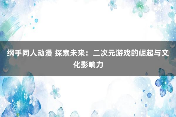 纲手同人动漫 探索未来：二次元游戏的崛起与文化影响力