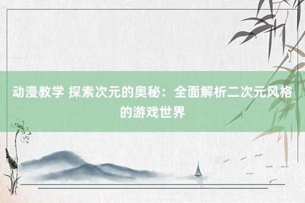 动漫教学 探索次元的奥秘：全面解析二次元风格的游戏世界