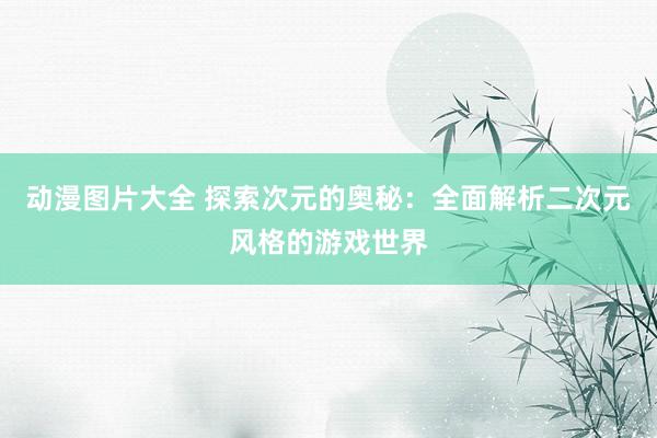 动漫图片大全 探索次元的奥秘：全面解析二次元风格的游戏世界