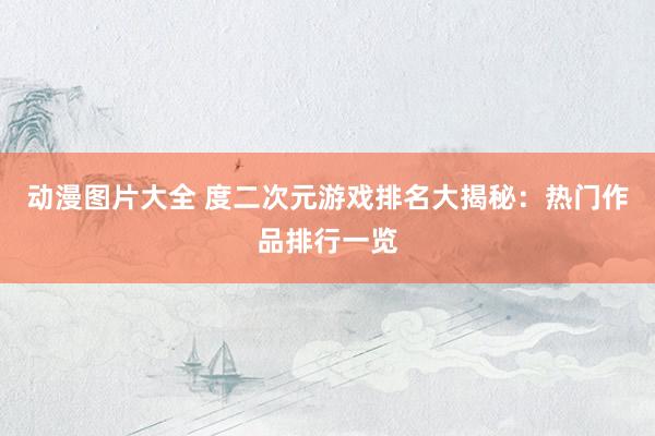 动漫图片大全 度二次元游戏排名大揭秘：热门作品排行一览
