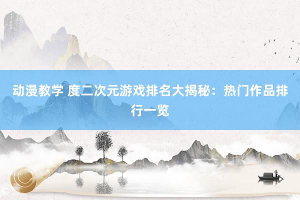 动漫教学 度二次元游戏排名大揭秘：热门作品排行一览
