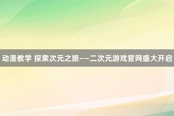 动漫教学 探索次元之旅——二次元游戏官网盛大开启