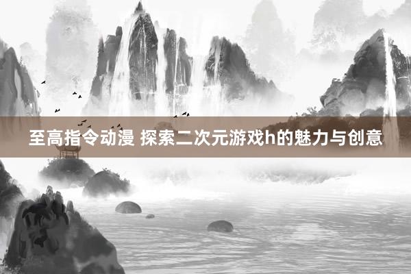 至高指令动漫 探索二次元游戏h的魅力与创意