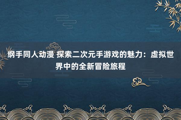 纲手同人动漫 探索二次元手游戏的魅力：虚拟世界中的全新冒险旅程