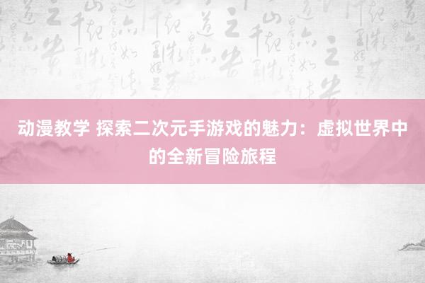 动漫教学 探索二次元手游戏的魅力：虚拟世界中的全新冒险旅程
