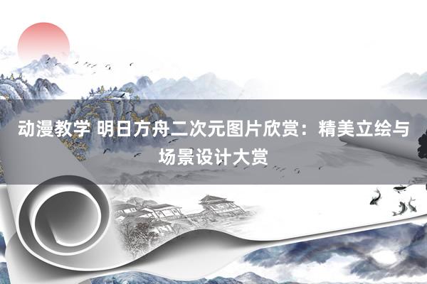 动漫教学 明日方舟二次元图片欣赏：精美立绘与场景设计大赏