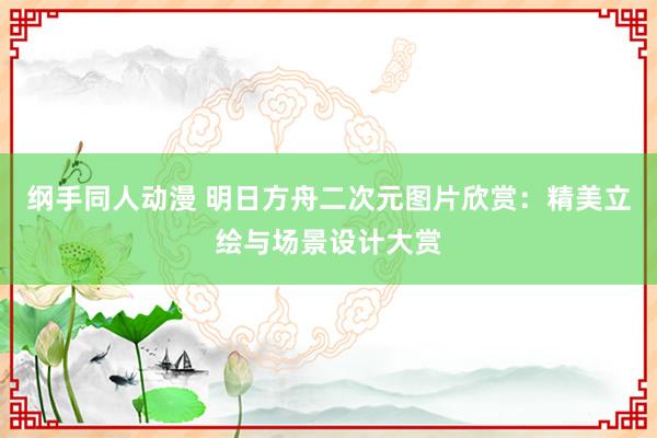 纲手同人动漫 明日方舟二次元图片欣赏：精美立绘与场景设计大赏
