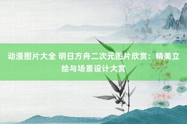 动漫图片大全 明日方舟二次元图片欣赏：精美立绘与场景设计大赏