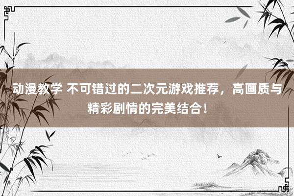 动漫教学 不可错过的二次元游戏推荐，高画质与精彩剧情的完美结合！