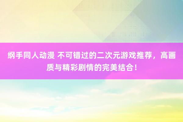 纲手同人动漫 不可错过的二次元游戏推荐，高画质与精彩剧情的完美结合！