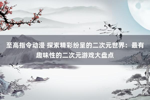 至高指令动漫 探索精彩纷呈的二次元世界：最有趣味性的二次元游戏大盘点