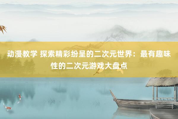 动漫教学 探索精彩纷呈的二次元世界：最有趣味性的二次元游戏大盘点