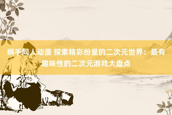 纲手同人动漫 探索精彩纷呈的二次元世界：最有趣味性的二次元游戏大盘点