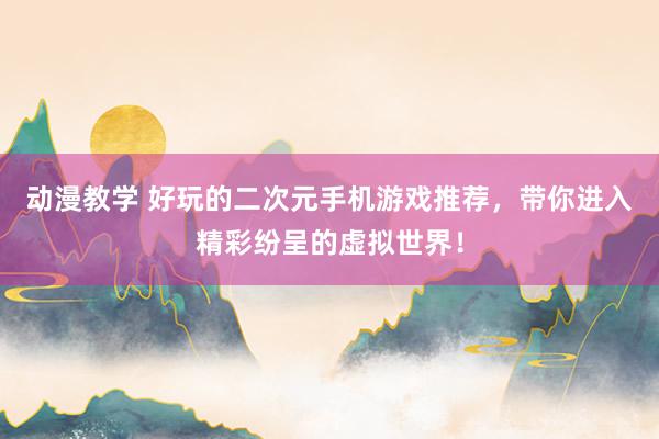 动漫教学 好玩的二次元手机游戏推荐，带你进入精彩纷呈的虚拟世界！