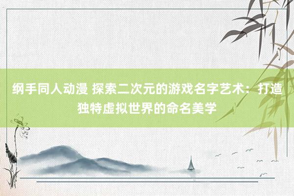 纲手同人动漫 探索二次元的游戏名字艺术：打造独特虚拟世界的命名美学