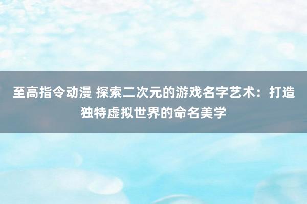 至高指令动漫 探索二次元的游戏名字艺术：打造独特虚拟世界的命名美学