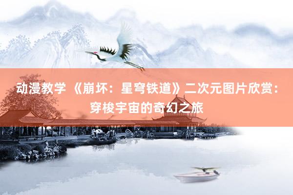 动漫教学 《崩坏：星穹铁道》二次元图片欣赏：穿梭宇宙的奇幻之旅