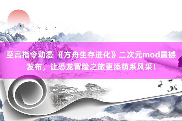 至高指令动漫 《方舟生存进化》二次元mod震撼发布，让恐龙冒险之旅更添萌系风采！