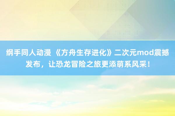 纲手同人动漫 《方舟生存进化》二次元mod震撼发布，让恐龙冒险之旅更添萌系风采！
