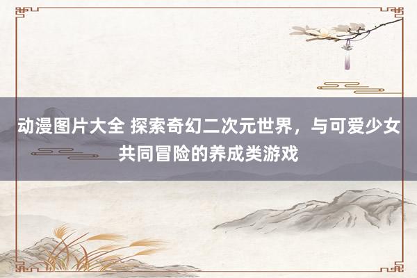 动漫图片大全 探索奇幻二次元世界，与可爱少女共同冒险的养成类游戏