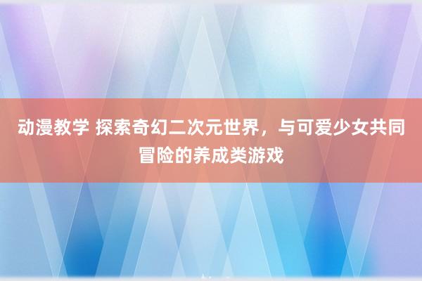 动漫教学 探索奇幻二次元世界，与可爱少女共同冒险的养成类游戏