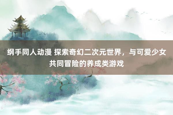 纲手同人动漫 探索奇幻二次元世界，与可爱少女共同冒险的养成类游戏