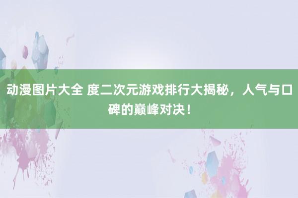 动漫图片大全 度二次元游戏排行大揭秘，人气与口碑的巅峰对决！