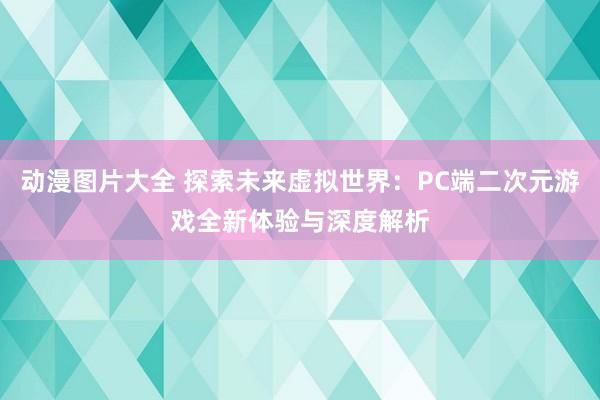 动漫图片大全 探索未来虚拟世界：PC端二次元游戏全新体验与深度解析