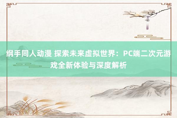 纲手同人动漫 探索未来虚拟世界：PC端二次元游戏全新体验与深度解析