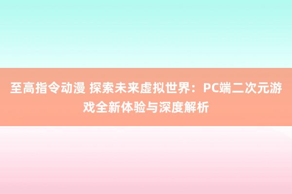 至高指令动漫 探索未来虚拟世界：PC端二次元游戏全新体验与深度解析