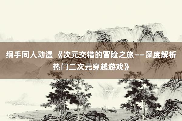 纲手同人动漫 《次元交错的冒险之旅——深度解析热门二次元穿越游戏》