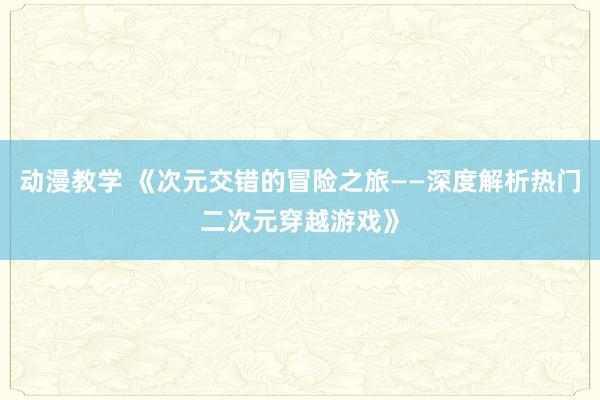 动漫教学 《次元交错的冒险之旅——深度解析热门二次元穿越游戏》